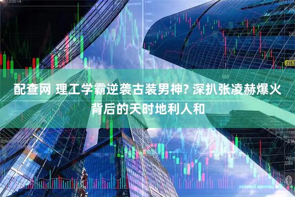 配查网 理工学霸逆袭古装男神? 深扒张凌赫爆火背后的天时地利人和