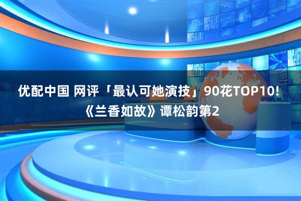 优配中国 网评「最认可她演技」90花TOP10! 《兰香如故》谭松韵第2