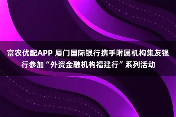 富农优配APP 厦门国际银行携手附属机构集友银行参加“外资金融机构福建行”系列活动