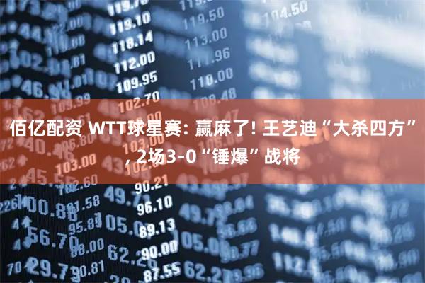 佰亿配资 WTT球星赛: 赢麻了! 王艺迪“大杀四方”, 2场3-0“锤爆”战将