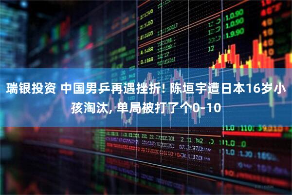 瑞银投资 中国男乒再遇挫折! 陈垣宇遭日本16岁小孩淘汰, 单局被打了个0-10