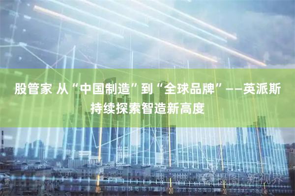 股管家 从“中国制造”到“全球品牌”——英派斯持续探索智造新高度