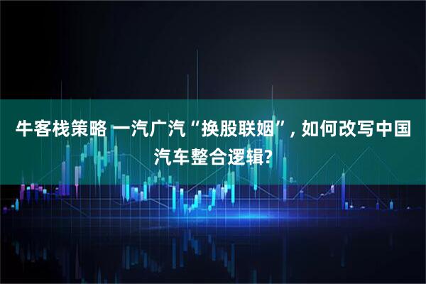 牛客栈策略 一汽广汽“换股联姻”, 如何改写中国汽车整合逻辑?