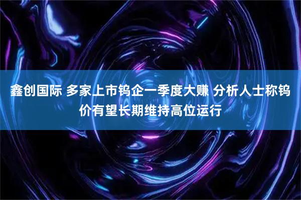鑫创国际 多家上市钨企一季度大赚 分析人士称钨价有望长期维持高位运行