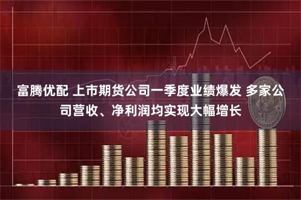 富腾优配 上市期货公司一季度业绩爆发 多家公司营收、净利润均实现大幅增长