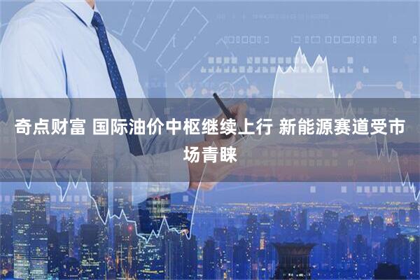 奇点财富 国际油价中枢继续上行 新能源赛道受市场青睐