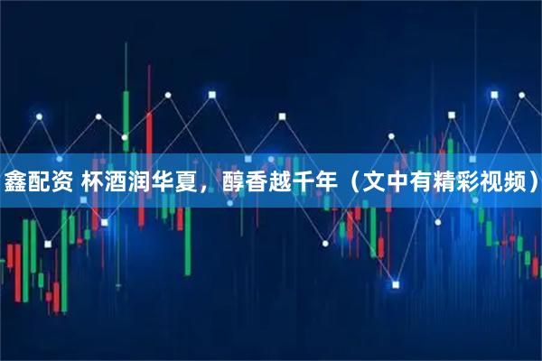 鑫配资 杯酒润华夏，醇香越千年（文中有精彩视频）