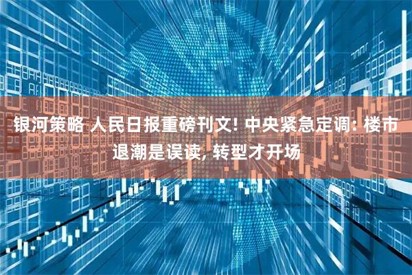 银河策略 人民日报重磅刊文! 中央紧急定调: 楼市退潮是误读, 转型才开场