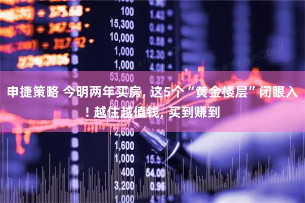 申捷策略 今明两年买房, 这5个“黄金楼层”闭眼入! 越住越值钱, 买到赚到
