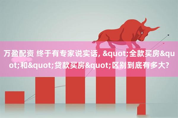 万盈配资 终于有专家说实话, "全款买房"和"贷款买房"区别到底有多大?