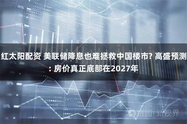 红太阳配资 美联储降息也难拯救中国楼市? 高盛预测: 房价真正底部在2027年
