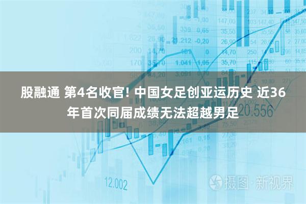 股融通 第4名收官! 中国女足创亚运历史 近36年首次同届成绩无法超越男足