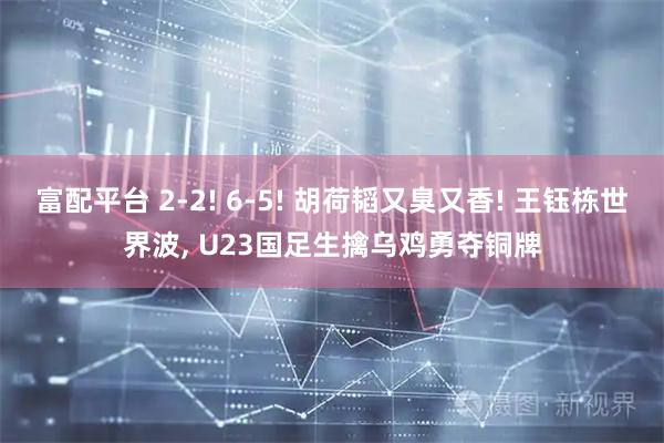 富配平台 2-2! 6-5! 胡荷韬又臭又香! 王钰栋世界波, U23国足生擒乌鸡勇夺铜牌