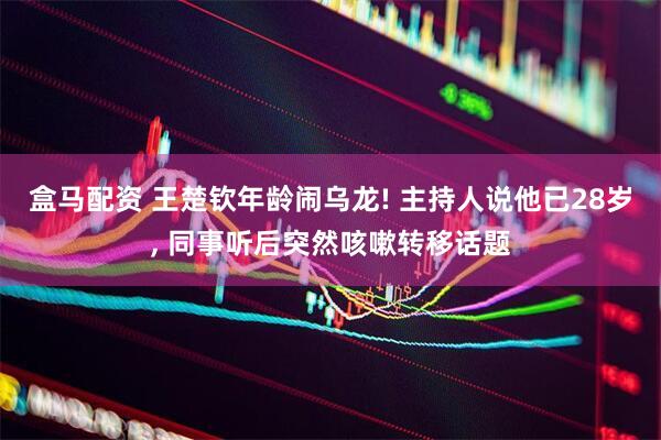 盒马配资 王楚钦年龄闹乌龙! 主持人说他已28岁, 同事听后突然咳嗽转移话题