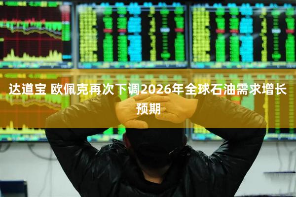达道宝 欧佩克再次下调2026年全球石油需求增长预期