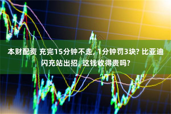 本财配资 充完15分钟不走, 1分钟罚3块? 比亚迪闪充站出招, 这钱收得贵吗?
