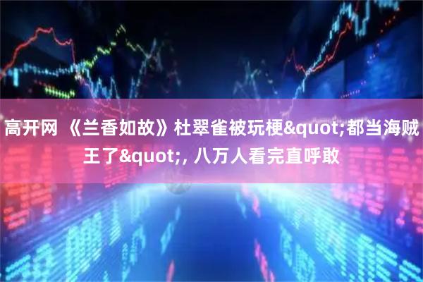 高开网 《兰香如故》杜翠雀被玩梗"都当海贼王了", 八万人看完直呼敢