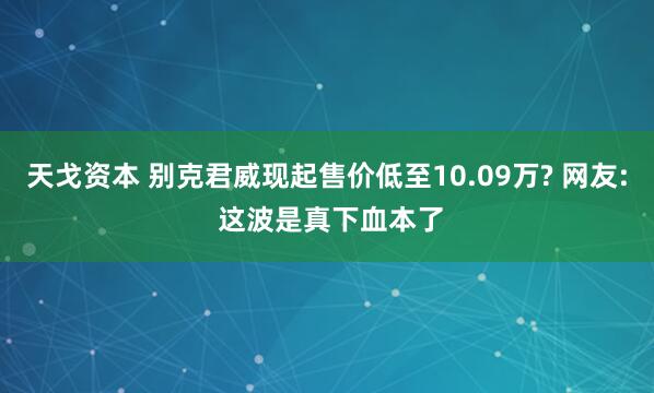 天戈资本 别克君威现起售价低至10.09万? 网友: 这波是真下血本了