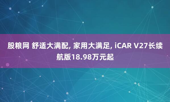 股粮网 舒适大满配, 家用大满足, iCAR V27长续航版18.98万元起