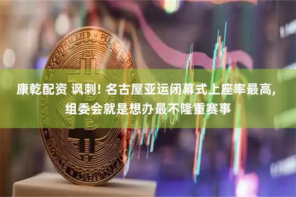 康乾配资 讽刺! 名古屋亚运闭幕式上座率最高, 组委会就是想办最不隆重赛事