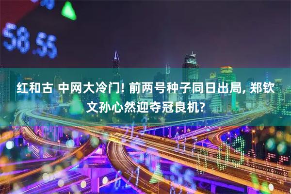 红和古 中网大冷门! 前两号种子同日出局, 郑钦文孙心然迎夺冠良机?