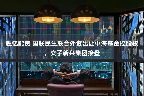 胜亿配资 国联民生联合外资出让中海基金控股权，交子新兴集团接盘