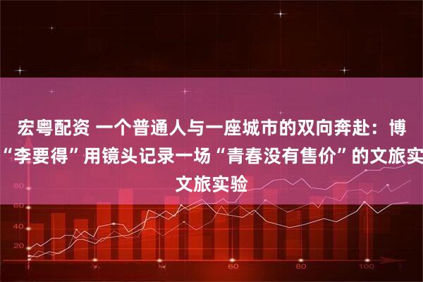 宏粤配资 一个普通人与一座城市的双向奔赴：博主“李要得”用镜头记录一场“青春没有售价”的文旅实验
