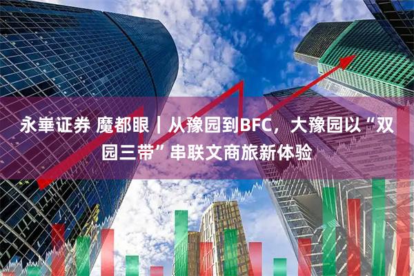 永崋证券 魔都眼｜从豫园到BFC，大豫园以“双园三带”串联文商旅新体验