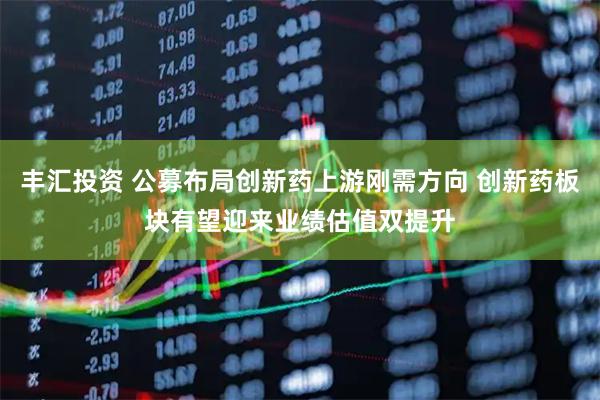 丰汇投资 公募布局创新药上游刚需方向 创新药板块有望迎来业绩估值双提升