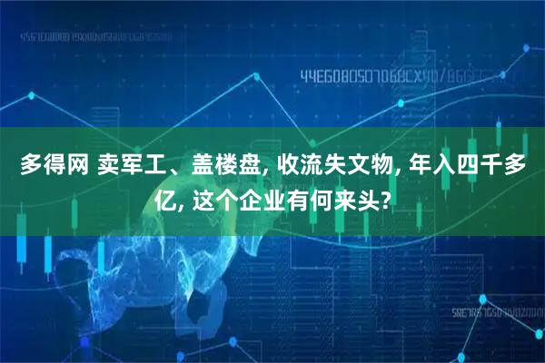 多得网 卖军工、盖楼盘, 收流失文物, 年入四千多亿, 这个企业有何来头?