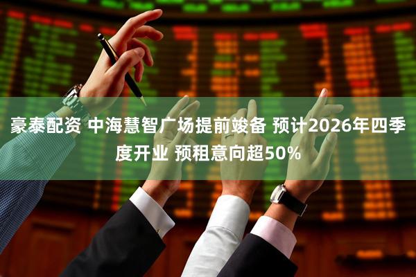 豪泰配资 中海慧智广场提前竣备 预计2026年四季度开业 预租意向超50%