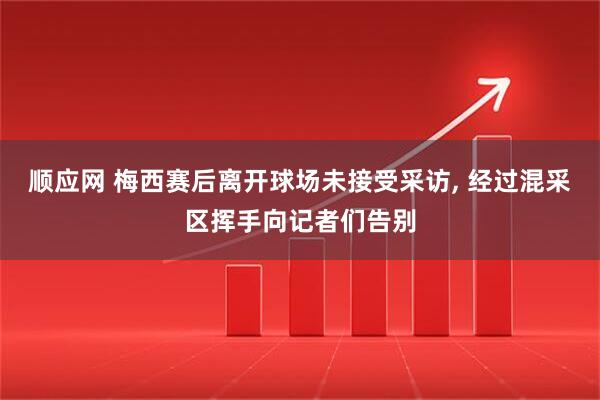 顺应网 梅西赛后离开球场未接受采访, 经过混采区挥手向记者们告别