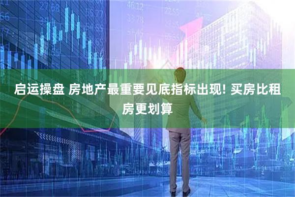 启运操盘 房地产最重要见底指标出现! 买房比租房更划算