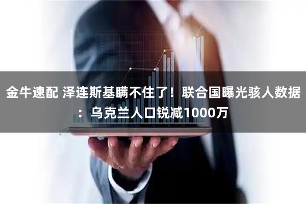 金牛速配 泽连斯基瞒不住了！联合国曝光骇人数据：乌克兰人口锐减1000万