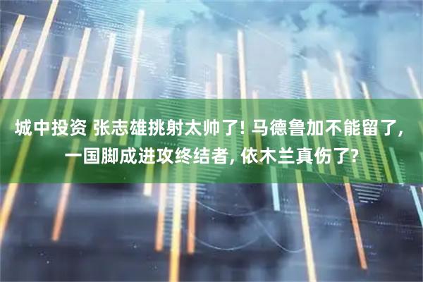 城中投资 张志雄挑射太帅了! 马德鲁加不能留了, 一国脚成进攻终结者, 依木兰真伤了?