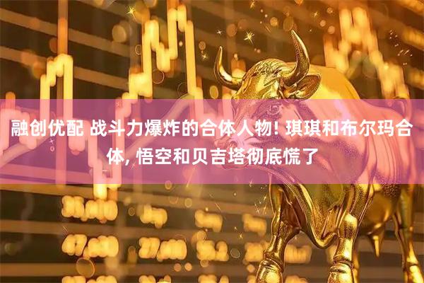 融创优配 战斗力爆炸的合体人物! 琪琪和布尔玛合体, 悟空和贝吉塔彻底慌了