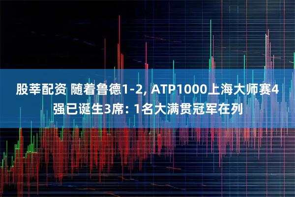 股莘配资 随着鲁德1-2, ATP1000上海大师赛4强已诞生3席: 1名大满贯冠军在列